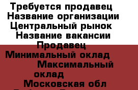 Требуется продавец  › Название организации ­ Центральный рынок  › Название вакансии ­ Продавец  › Минимальный оклад ­ 7 000 › Максимальный оклад ­ 9 000 - Московская обл. Работа » Вакансии   . Московская обл.